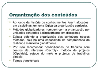 Organização dos conteúdos
 Ao longo da história os conhecimentos foram alocados
em disciplinas, em uma lógica da organização curricular.
 Métodos globalizadores: rompem com a organização por
unidades centradas exclusivamente em disciplinas
 Zabala defende a organização dos conteúdos nesses
métodos, pois há uma capacidade de compreensão da
realidade manifesta globalmente.
 Por isso recomenda: possibilidades de trabalho com
centros de interesse (Decroly), método de projetos
(Kilpatrick), estudo do meio e projetos de trabalhos
globais
 Temas transversais
 