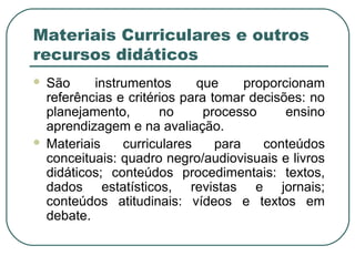 Materiais Curriculares e outros
recursos didáticos
 São instrumentos que proporcionam
referências e critérios para tomar decisões: no
planejamento, no processo ensino
aprendizagem e na avaliação.
 Materiais curriculares para conteúdos
conceituais: quadro negro/audiovisuais e livros
didáticos; conteúdos procedimentais: textos,
dados estatísticos, revistas e jornais;
conteúdos atitudinais: vídeos e textos em
debate.
 
