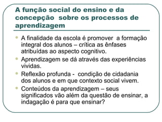 A função social do ensino e da
concepção sobre os processos de
aprendizagem
 A finalidade da escola é promover a formação
integral dos alunos – crítica as ênfases
atribuídas ao aspecto cognitivo.
 Aprendizagem se dá através das experiências
vividas.
 Reflexão profunda - condição de cidadania
dos alunos e em que contexto social vivem.
 Conteúdos da aprendizagem – seus
significados vão além da questão de ensinar, a
indagação é para que ensinar?
 