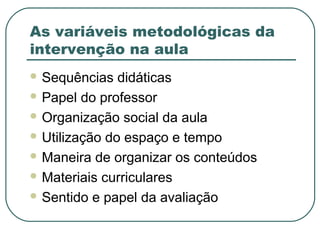 As variáveis metodológicas da
intervenção na aula
 Sequências didáticas
 Papel do professor
 Organização social da aula
 Utilização do espaço e tempo
 Maneira de organizar os conteúdos
 Materiais curriculares
 Sentido e papel da avaliação
 