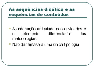 As sequências didática e as
sequências de conteúdos
 A ordenação articulada das atividades é
o elemento diferenciador das
metodologias.
 Não dar ênfase a uma única tipologia
 