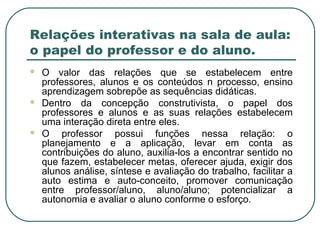 Relações interativas na sala de aula:
o papel do professor e do aluno.
 O valor das relações que se estabelecem entre
professores, alunos e os conteúdos n processo, ensino
aprendizagem sobrepõe as sequências didáticas.
 Dentro da concepção construtivista, o papel dos
professores e alunos e as suas relações estabelecem
uma interação direta entre eles.
 O professor possui funções nessa relação: o
planejamento e a aplicação, levar em conta as
contribuições do aluno, auxilia-los a encontrar sentido no
que fazem, estabelecer metas, oferecer ajuda, exigir dos
alunos análise, síntese e avaliação do trabalho, facilitar a
auto estima e auto-conceito, promover comunicação
entre professor/aluno, aluno/aluno; potencializar a
autonomia e avaliar o aluno conforme o esforço.
 