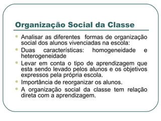 Organização Social da Classe







Analisar as diferentes formas de organização
social dos alunos vivenciadas na escola:
Duas características: homogeneidade e
heterogeneidade
Levar em conta o tipo de aprendizagem que
esta sendo levado pelos alunos e os objetivos
expressos pela própria escola.
Importância de reorganizar os alunos.
A organização social da classe tem relação
direta com a aprendizagem.

 