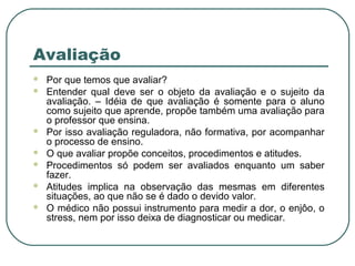 Avaliação









Por que temos que avaliar?
Entender qual deve ser o objeto da avaliação e o sujeito da
avaliação. – Idéia de que avaliação é somente para o aluno
como sujeito que aprende, propõe também uma avaliação para
o professor que ensina.
Por isso avaliação reguladora, não formativa, por acompanhar
o processo de ensino.
O que avaliar propõe conceitos, procedimentos e atitudes.
Procedimentos só podem ser avaliados enquanto um saber
fazer.
Atitudes implica na observação das mesmas em diferentes
situações, ao que não se é dado o devido valor.
O médico não possui instrumento para medir a dor, o enjôo, o
stress, nem por isso deixa de diagnosticar ou medicar.

 