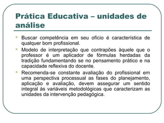 Prática Educativa – unidades de
análise





Buscar competência em seu ofício é característica de
qualquer bom profissional.
Modelo de interpretação que contrapões àquele que o
professor é um aplicador de fórmulas herdadas da
tradição fundamentando se no pensamento prático e na
capacidade reflexiva do docente.
Recomenda-se constante avaliação do profissional em
uma perspectiva processual as fases do planejamento,
aplicação e avaliação, devem assegurar um sentido
integral às variáveis metodológicas que caracterizam as
unidades da intervenção pedagógica.

 