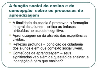 A função social do ensino e da
concepção sobre os processos de
aprendizagem






A finalidade da escola é promover a formação
integral dos alunos – crítica as ênfases
atribuídas ao aspecto cognitivo.
Aprendizagem se dá através das experiências
vividas.
Reflexão profunda - condição de cidadania
dos alunos e em que contexto social vivem.
Conteúdos da aprendizagem – seus
significados vão além da questão de ensinar, a
indagação é para que ensinar?

 