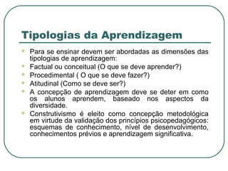 Tipologias da Aprendizagem








Para se ensinar devem ser abordadas as dimensões das
tipologias de aprendizagem:
Factual ou conceitual (O que se deve aprender?)
Procedimental ( O que se deve fazer?)
Atitudinal (Como se deve ser?)
A concepção de aprendizagem deve se deter em como
os alunos aprendem, baseado nos aspectos da
diversidade.
Construtivismo é eleito como concepção metodológica
em virtude da validação dos princípios psicopedagógicos:
esquemas de conhecimento, nível de desenvolvimento,
conhecimentos prévios e aprendizagem significativa.

 
