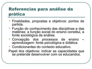 Referencias para análise da
prática
Finalidades, propostas e objetivos: pontos de
partida.
 Função do conhecimento das disciplinas e das
matérias: a função social do ensino constitui, a
fonte sociológica da análise.
 Concepção dos processos de ensino –
aprendizagem: fonte psicológica e didática.
 Condicionantes do contexto educativo.
Papel dos objetivos: indicar as capacidades que
se pretende desenvolver com os educandos.


 