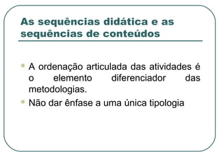 As sequências didática e as
sequências de conteúdos
A

ordenação articulada das atividades é
o
elemento
diferenciador
das
metodologias.
 Não dar ênfase a uma única tipologia

 