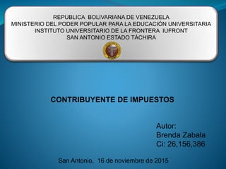 REPUBLICA BOLIVARIANA DE VENEZUELA
MINISTERIO DEL PODER POPULAR PARA LA EDUCACIÓN UNIVERSITARIA
INSTITUTO UNIVERSITARIO DE LA FRONTERA IUFRONT
SAN ANTONIO ESTADO TÁCHIRA
CONTRIBUYENTE DE IMPUESTOS
Autor:
Brenda Zabala
Ci: 26,156,386
San Antonio, 16 de noviembre de 2015
 