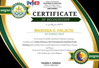 JARO II DISTRICT
For her strong & invaluable commitment & dedication in attaining a
remarkable goal for Quality Performance as Most Outstanding School Head (Head Teacher-
Elementary) which contributed much to the full implementation of DepEd Thrusts, Programs
and Projects.
MARISSA G. PALACIO
Best Employee Award
Given this 9th day of August 2023 during the District Pasidungog 2023
at Jaro II District, Jaro, Leyte, Philippines.
is proudly presented to
YOLANDA P. GONZAGA
District Supervisor
 