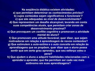 Na seqüência didática existem atividades: a) que permitam determinar os  conhecimentos prévios? b) cujos conteúdos sejam  significativos e funcionais'? c) que são adequadas ao  nível de desenvolvimento? d) Que representem um desafio alcançável, levando em conta suas competências atuais, que  permitam criar zonas de desenvolvimento proximal? e) Que provoquem um  conflito cognitivo  e promovam a  atividade  mental do aluno? f) Que promovam uma  atitude favorável,  quer dizer, que sejam motivadoras em relação à aprendizagem de novos conteúdos? g) Que estimulem a  auto-estima  e o  auto conceito  em relação às aprendizagens que se propõem, quer dizer que o aluno possa sentir que em certo grau aprendeu, que seu esforço valeu a pena? h) Que ajudem o aluno a adquirir habilidades relacionadas com o  aprender  a  aprender,  que lhe permitam ser cada vez mais autônomo em suas aprendizagens? 