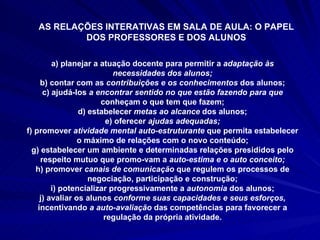 AS RELAÇÕES INTERATIVAS EM SALA DE AULA: O PAPEL DOS PROFESSORES E DOS ALUNOS a) planejar a atuação docente para permitir a  adaptação às necessidades dos alunos; b) contar com as  contribuições e os conhecimentos  dos alunos; c) ajudá-los  a encontrar sentido no que estão fazendo para que  conheçam o que tem que fazem; d) estabelecer  metas ao alcance  dos alunos; e) oferecer  ajudas adequadas; f) promover  atividade mental auto-estruturante  que permita estabelecer o máximo de relações com o novo conteúdo; g) estabelecer um ambiente e determinadas relações presididos pelo respeito mutuo que promo­vam a  auto-estima e o auto conceito; h) promover  canais de comunicação  que regulem os processos de negociação, participação e construção; i) potencializar progressivamente a  autonomia  dos alunos; j) avaliar os alunos  conforme suas capacidades e seus esforços,  incentivando  a auto-avaliação  das competências para favorecer a regulação da própria atividade. 