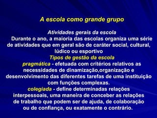 A escola como grande grupo Atividades gerais da escola Durante o ano, a maioria das escolas organiza uma série de atividades que em geral são de caráter social, cultural, lúdico ou esportivo Tipos de gestão da escola pragmática  -  efetuada com critérios relativos as necessidades de dinamização,organização e desenvolvimento das diferentes tarefas de uma instituição com funções complexas. colegiada  -  define determinadas relações interpessoais, uma maneira de conceber as relações de trabalho que podem ser de ajuda, de colaboração ou de confiança, ou exatamente o contrário.   