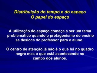 Distribuição do tempo e do espaço O papel do espaço A utilização do espaço começa a ser um tema problemático quando o protagonismo do ensino se desloca do professor para o aluno.  O centro de atenção já não é o que há no quadro negro mas o que está acontecendo no campo dos alunos. 