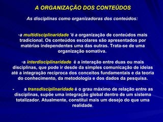 A ORGANIZAÇÃO DOS CONTEÚDOS As disciplinas como organizadoras dos conteúdos:  a  multidisciplinaridade  'é a  organização de conteúdos mais tradicional. Os conteúdos escolares são apresentados por matérias independentes uma das outras. Trata-se de uma organização somativa.  a  interdisciplinaridade   é a interação entre duas ou mais disciplinas, que pode ir desde da simples comunicação de ideias até a integração recíproca dos conceitos fundamentais e da teoria do conhecimento, da metodologia e dos dados da pesquisa. -  a  transdisciplinaridade   é o grau máximo de relação entre as disciplinas, supõe uma integração global dentro de um sistema totalizador. Atualmente, constitui mais um desejo do que uma realidade . 