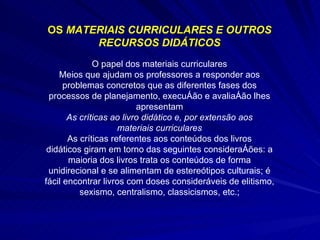 OS  MATERIAIS CURRICULARES E OUTROS RECURSOS DIDÁTICOS O papel dos materiais curriculares Meios que ajudam os professores a responder aos problemas concretos que as diferentes fases dos processos de planejamento, execução e avaliação lhes apresentam As críticas ao livro didático e, por extensão aos materiais curriculares As críticas referentes aos conteúdos dos livros didáticos giram em torno das seguintes considerações: a maioria dos livros trata os conteúdos de forma unidirecional e se alimentam de estereótipos culturais; é fácil encontrar livros com doses consideráveis de elitismo, sexismo, centralismo, classicismos, etc.; 