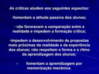 As críticas aludem aos seguintes aspectos: fomentam a atitude passiva dos alunos; não favorecem a comparação entre a realidade e impedem a formação crítica; impedem o desenvolvimento de propostas mais próximas da realidade e da experiência dos alunos; não respeitam a forma e o ritmo da aprendizagem dos alunos; -  fomentam a aprendizagem por memorização mecânica. 