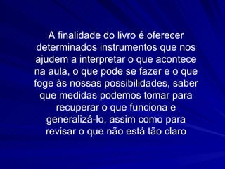 A finalidade do livro é oferecer determinados instrumentos que nos ajudem a interpretar o que acontece na aula, o que pode se fazer e o que foge às nossas possibilidades, saber que medidas podemos tomar para recuperar o que funciona e generalizá-lo, assim como para revisar o que não está tão claro 