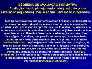 ESQUEMA DE AVALIAÇÃO FORMATIVA Avaliação inicial, planejamento, adequação do plano (avaliação reguladora), avaliação final, avaliação integradora. A partir de uma opção que contempla como finalidade fundamental do ensino a formação integral da pessoa, e conforme uma concepção construtivista, a avaliação sempre tem que ser formativa, de maneira que o processo avaliador, independentemente de seu objetivo de estudo, tem que observar as diferentes fases de uma intervenção que deverá ser estratégica. Quer dizer, que permita conhecer qual é a situação de partida, em função de determinados objetivos gerais bem definidos (  avaliação inicial ); um planejamento da intervenção; uma atuação e, ao mesmo tempo, flexível, entendido como uma hipótese de intervenção; uma atuação na aula, em que as atividades e tarefas e os próprios conteúdos de trabalho se adequarão constantemente ( avaliação reguladora ) às necessidades que vão se apresentando para chegar sobre o processo seguido, que permita estabelecer novas propostas de intervenção ( avaliação integradora ). 