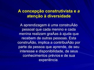 A concepção construtivista e  a  atenção à diversidade A aprendizagem é uma construção pessoal que cada menino e cada menina realizam graças à ajuda que recebem de outras pessoas. Esta construção, implica a contribuição por parte da pessoa que aprende, de seu interesse e disponibilidade, de seus conhecimentos prévios   e de sua experiência .  