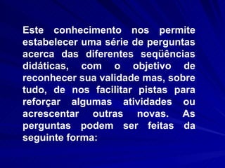 Este conhecimento nos permite estabelecer uma série de perguntas acerca das diferentes seqüências didáticas, com o objetivo de reconhecer sua validade mas, sobre tudo, de nos facilitar pistas para reforçar algumas atividades ou acrescentar outras novas. As perguntas podem ser feitas da seguinte forma: 