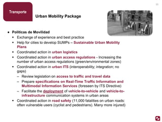 Urban Mobility Package
Transporte
● Políticas de Movilidad
 Exchange of experience and best practice
 Help for cities to develop SUMPs – Sustainable Urban Mobility
Plans
 Coordinated action in urban logistics
 Coordinated action in urban access regulations - Increasing the
number of urban access regulations (green/environmental zones)
 Coordinated action in urban ITS (interoperability; integration; no
gaps)
– Review legislation on access to traffic and travel data
– Prepare specifications on Real-Time Traffic Information and
Multimodal Information Services (foreseen by ITS Directive)
– Facilitate the deployment of vehicle-to-vehicle and vehicle-to-
infrastructure communication systems in urban areas
 Coordinated action in road safety (11,000 fatalities on urban roads:
often vulnerable users (cyclist and pedestrians). Many more injured)
11
 
