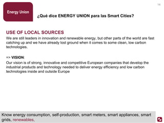 ¿Qué dice ENERGY UNION para las Smart Cities?
USE OF LOCAL SOURCES
We are still leaders in innovation and renewable energy, but other parts of the world are fast
catching up and we have already lost ground when it comes to some clean, low carbon
technologies.
=> VISION:
Our vision is of strong, innovative and competitive European companies that develop the
industrial products and technology needed to deliver energy efficiency and low carbon
technologies inside and outside Europe
Energy Union
14
Know energy consumption, self-production, smart meters, smart appliances, smart
grids, renewables,
 