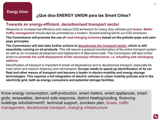 ¿Qué dice ENERGY UNION para las Smart Cities?
Towards an energy-efficient, decarbonised transport sector
Measures to increase fuel efficiency and reduce CO2 emissions for heavy duty vehicles and buses. Better
traffic management should also be promoted as a modern, forward-looking tool to cut CO2 emissions.
The Commission will promote the use of road charging schemes based on the polluter-pays and user-
pays principles.
The Commission will also take further actions to decarbonise the transport sector, which is still
essentially running on oil products. This will require a gradual transformation of the entire transport system
as well as an increased development and deployment of alternative fuels. The Commission will take further
action to promote the swift deployment of the necessary infrastructure, i.e. refuelling and recharging
stations.
Electrification of transport is important to break oil dependency and to decarbonize transport, especially for
road (short and medium distance) and rail transport. Europe needs to speed up electrification of its car
fleet and other means of transport and become a leader in electro-mobility and energy storage
technologies. This requires a full integration of electric vehicles in urban mobility policies and in the
electricity grid, both as energy consumers and potential storage facilities.
Energy Union
17
Know energy consumption, self-production, smart meters, smart appliances, smart
grids, renewables, demand side response, district heating/cooling, financing
buildings refurbishment!!, technical support, Junckers plan, buses, traffic
management, decarbonise transport, charging infrastructure
 