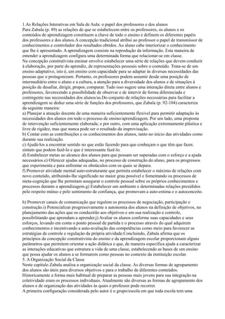 1.As Relações Interativas em Sala de Aula: o papel dos professores e dos alunos
Para Zabala (p. 89) as relações de que se estabelecem entre os professores, os alunos e os
conteúdos de aprendizagem constituem a chave de todo o ensino e definem os diferentes papéis
dos professores e dos alunos.A concepção tradicional atribui ao professor o papel de transmissor de
conhecimentos e controlador dos resultados obtidos. Ao aluno cabe interiorizar o conhecimento
que lhe é apresentado. A aprendizagem consiste na reprodução da informação. Esta maneira de
entender a aprendizagem configura uma determinada forma que relacionar-se em classe.
Na concepção construtivista ensinar envolve estabelecer uma série de relações que devem conduzir
à elaboração, por parte do aprendiz, de representações pessoais sobre o conteúdo. Trata-se de um
ensino adaptativo, isto é, um ensino com capacidade para se adaptar às diversas necessidades das
pessoas que o protagonizam. Portanto, os professores podem assumir desde uma posição de
intermediário entre o aluno e a cultura, a atenção para a diversidade dos alunos e de situações à
posição de desafiar, dirigir, propor, comparar. Tudo isso sugere uma interação direta entre alunos e
professores, favorecendo a possibilidade de observar e de intervir de forma diferenciada e
contingente nas necessidades dos alunos/as.Do conjunto de relações necessárias para facilitar a
aprendizagem se deduz uma série de funções dos professores, que Zabala (p. 92-104) caracteriza
da seguinte maneira:
a) Planejar a atuação docente de uma maneira suficientemente flexível para permitir adaptação às
necessidades dos alunos em todo o processo de ensino/aprendizagem. Por um lado, uma proposta
de intervenção suficientemente elaborada; e por outro, com uma aplicação extremamente plástica e
livre de rigidez, mas que nunca pode ser o resultado da improvisação.
b) Contar com as contribuições e os conhecimentos dos alunos, tanto no início das atividades como
durante sua realização.
c) Ajudá-los a encontrar sentido no que estão fazendo para que conheçam o que têm que fazer,
sintam que podem fazê-lo e que é interessante fazê-lo.
d) Estabelecer metas ao alcance dos alunos para que possam ser superadas com o esforço e a ajuda
necessários.e) Oferecer ajudas adequadas, no processo de construção do aluno, para os progressos
que experimenta e para enfrentar os obstáculos com os quais se depara.
f) Promover atividade mental auto-estruturante que permita estabelecer o máximo de relações com
novo conteúdo, atribuindo-lhe significado no maior grau possível e fomentando os processos de
meta-cognição que lhe permitam assegurar o controle pessoal sobre os próprios conhecimentos e
processos durante a aprendizagem.g) Estabelecer um ambiente e determinadas relações presididos
pelo respeito mútuo e pelo sentimento de confiança, que promovam a auto-estima e o autoconceito.
h) Promover canais de comunicação que regulem os processos de negociação, participação e
construção.i) Potencializar progressivamente a autonomia dos alunos na definição de objetivos, no
planejamento das ações que os conduzirão aos objetivos e em sua realização e controle,
possibilitando que aprendam a aprender.j) Avaliar os alunos conforme suas capacidades e seus
esforços, levando em conta o ponto pessoal de partida e o processo através do qual adquirem
conhecimentos e incentivando a auto-avaliação das competências como meio para favorecer as
estratégias de controle e regulação da própria atividade.Concluindo, Zabala afirma que os
princípios da concepção construtivista do ensino e da aprendizagem escolar proporcionam alguns
parâmetros que permitem orientar a ação didática e que, de maneira específica ajuda a caracterizar
as interações educativas que estrutura a vida de uma classe, estabelecendo as bases de um ensino
que possa ajudar os alunos a se formarem como pessoas no contexto da instituição escolar.
5. A Organização Social da Classe
Neste capítulo Zabala analisa a organização social da classe. As diversas formas de agrupamento
dos alunos são úteis para diversos objetivos e para o trabalho de diferentes conteúdos.
Historicamente a forma mais habitual de preparar as pessoas mais jovens para sua integração na
coletividade eram os processos individuais. Atualmente são diversas as formas de agrupamento dos
alunos e de organização das atividades às quais o professor pode recorrer.
A primeira configuração considerada pelo autor é o grupo/escola em que toda escola tem uma
 