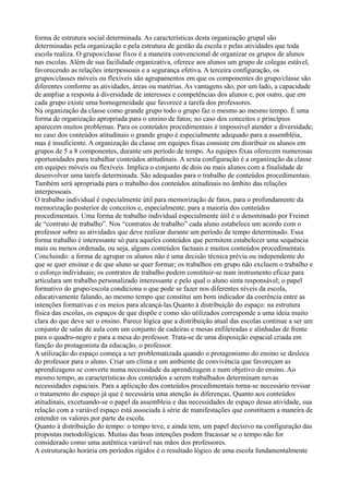 forma de estrutura social determinada. As características desta organização grupal são
determinadas pela organização e pela estrutura de gestão da escola e pelas atividades que toda
escola realiza. O grupos/classe fixos é a maneira convencional de organizar os grupos de alunos
nas escolas. Além de sua facilidade organizativa, oferece aos alunos um grupo de colegas estável,
favorecendo as relações interpessoais e a segurança efetiva. A terceira configuração, os
grupos/classes móveis ou flexíveis são agrupamentos em que os componentes do grupo/classe são
diferentes conforme as atividades, áreas ou matérias. As vantagens são, por um lado, a capacidade
de ampliar a resposta à diversidade de interesses e competências dos alunos e, por outro, que em
cada grupo existe uma homogeneidade que favorece a tarefa dos professores.
Na organização da classe como grande grupo todo o grupo faz o mesmo ao mesmo tempo. É uma
forma de organização apropriada para o ensino de fatos; no caso dos conceitos e princípios
aparecem muitos problemas. Para os conteúdos procedimentais é impossível atender a diversidade;
no caso dos conteúdos atitudinais o grande grupo é especialmente adequado para a assembléia,
mas é insuficiente. A organização da classe em equipes fixas consiste em distribuir os alunos em
grupos de 5 a 8 componentes, durante um período de tempo. As equipes fixas oferecem numerosas
oportunidades para trabalhar conteúdos atitudinais. A sexta configuração é a organização da classe
em equipes móveis ou flexíveis. Implica o conjunto de dois ou mais alunos com a finalidade de
desenvolver uma tarefa determinada. São adequadas para o trabalho de conteúdos procedimentais.
Também será apropriada para o trabalho dos conteúdos atitudinais no âmbito das relações
interpessoais.
O trabalho individual é especialmente útil para memorização de fatos, para o profundamente da
memorização posterior de conceitos e, especialmente, para a maioria dos conteúdos
procedimentais. Uma forma de trabalho individual especialmente útil é o denominado por Freinet
de “contrato de trabalho”. Nos “contratos de trabalho” cada aluno estabelece um acordo com o
professor sobre as atividades que deve realizar durante um período de tempo determinado. Essa
forma trabalho é interessante só para aqueles conteúdos que permitem estabelecer uma sequência
mais ou menos ordenada, ou seja, alguns conteúdos factuais e muitos conteúdos procedimentais.
Concluindo: a forma de agrupar os alunos não é uma decisão técnica prévia ou independente do
que se quer ensinar e de que aluno se quer formar; os trabalhos em grupo não excluem o trabalho e
o esforço individuais; os contratos de trabalho podem constituir-se num instrumento eficaz para
articulara um trabalho personalizado interessante e pelo qual o aluno sinta responsável; o papel
formativo do grupo/escola condiciona o que pode se fazer nos diferentes níveis da escola,
educativamente falando, ao mesmo tempo que constitui um bom indicador da coerência entre as
intenções formativas e os meios para alcançá-las.Quanto à distribuição do espaço: na estrutura
física das escolas, os espaços de que dispõe e como são utilizados corresponde a uma ideia muito
clara do que deve ser o ensino. Parece lógica que a distribuição atual das escolas continue a ser um
conjunto de salas de aula com um conjunto de cadeiras e mesas enfileiradas e alinhadas de frente
para o quadro-negro e para a mesa do professor. Trata-se de uma disposição espacial criada em
função do protagonista da educação, o professor.
A utilização do espaço começa a ser problematizada quando o protagonismo do ensino se desloca
do professor para o aluno. Criar um clima e um ambiente de convivência que favoreçam as
aprendizagens se converte numa necessidade da aprendizagem e num objetivo do ensino. Ao
mesmo tempo, as características dos conteúdos a serem trabalhados determinam novas
necessidades espaciais. Para a aplicação dos conteúdos procedimentais torna-se necessário revisar
o tratamento do espaço já que é necessária uma atenção às diferenças. Quanto aos conteúdos
atitudinais, excetuando-se o papel da assembleia e das necessidades de espaço dessa atividade, sua
relação com a variável espaço está associada à série de manifestações que constituem a maneira de
entender os valores por parte da escola.
Quanto à distribuição do tempo: o tempo teve, e ainda tem, um papel decisivo na configuração das
propostas metodológicas. Muitas das boas intenções podem fracassar se o tempo não for
considerado como uma autêntica variável nas mãos dos professores.
A estruturação horária em períodos rígidos é o resultado lógico de uma escola fundamentalmente
 