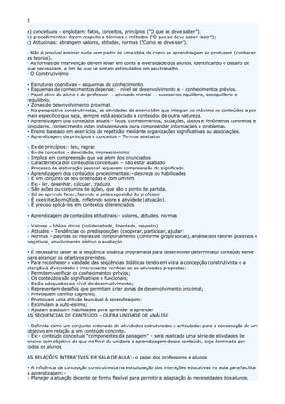 2
a) conceituais – englobam: fatos, conceitos, princípios (“O que se deve saber”);
b) procedimentos: dizem respeito a técnicas e métodos (“O que se deve saber fazer”);
c) Atitudinais: abrangem valores, atitudes, normas (“Como se deve ser”).
- Não é possível ensinar nada sem partir de uma idéia de como as aprendizagem se produzem (conhecer
as teorias).
- As formas de intervenção devem levar em conta a diversidade dos alunos, identificando o desafio de
que necessitam, a fim de que se sintam estimulados em seu trabalho.
- O Construtivismo
• Estruturas cognitivas – esquemas de conhecimento.
• Esquemas de conhecimentos depende: - nível de desenvolvimento e – conhecimentos prévios.
• Papel ativo do aluno e do professor → atividade mental → sucessivos equilíbrio, desequilíbrio e
requilibrio.
• Zonas de desenvolvimento proximal.
• Na perspectiva construtivistas, as atividades de ensino têm que integrar ao máximo os conteúdos e por
mais específico que seja, sempre está associado a conteúdos de outra natureza.
• Aprendizagem dos conteúdos atuais:- fatos, conhecimentos, situações, dados e fenômenos concretos e
singulares, conhecimento estes indispensáveis para compreender informações e problemas.
• Ensino baseado em exercícios de repetição mediante organizações significativas ou associações.
• Aprendizagem de princípios e conceitos – Termos abstratos
○ Ex de princípios:- leis, regras
○ Ex de conceitos – densidade, impressionismo
○ Implica em compreensão que vai além dos enunciados.
○ Característica dos conteúdos conceituais – não estar acabado
○ Processo de elaboração pessoal requerem compreensão do significado.
• Aprendizagem dos conteúdos procedimentais:- destreza ou habilidades
○ É um conjunto de leis ordenadas e com um fim.
○ Ex:- ler, desenhar, calcular, traduzir.
○ São ações ou conjuntos de ações, que são o ponto de partida.
○ Só se aprende fazer, fazendo e pela exposição do professor
○ È exercitação múltipla, refletindo sobre a atividade (atuação).
○ É preciso aplicá-los em contextos diferenciados.
• Aprendizagem de conteúdos atitudinais:- valores, atitudes, normas
○ Valores – Idéias éticas (solidariedade, liberdade, respeito)
○ Atitudes – Tendências ou predisposições (cooperar, participar, ajudar)
○ Normas – padrões ou regras de comportamento (conforme grupo social), análise dos fatores positivos e
negativos, envolvimento afetivo e avaliação.
• É necessário saber se a seqüência didática programada para desenvolver determinado conteúdo serve
para alcançar os objetivos previstos.
• Para reconhecer a validade das seqüências didáticas tendo em vista a concepção construtivista e a
atenção à diversidade é interessante verificar se as atividades propostas:
○ Permitem verificar os conhecimentos prévios;
○ Os conteúdos são significativos e funcionais;
○ Estão adequados ao nível de desenvolvimento;
○ Representam desafios que permitam criar zonas de desenvolvimento proximal;
○ Provoquem conflito cognitivo;
○ Promovam uma atitude favorável à aprendizagem;
○ Estimulam a auto-estima;
○ Ajudam a adquirir habilidades para aprender a aprender
AS SEQUENCIAS DE CONTEÚDO – OUTRA UNIDADE DE ANÁLISE
• Definida como um conjunto ordenado de atividades estruturadas e articuladas para a consecução de um
objetivo em relação a um conteúdo concreto.
○ Ex:- conteúdo conceitual “componentes da paisagem” – será realizada uma série de atividades de
ensino com objetivo de que no final da unidade a aprendizagem desse conteúdo, seja dominada por
todos os alunos.
AS RELAÇÕES INTERATIVAS EM SALA DE AULA:- o papel dos professores e alunos
• A influência da concepção construtivista na estruturação das interações educativas na aula para facilitar
a aprendizagem:-
○ Planejar a atuação docente de forma flexível para permitir a adaptação às necessidades dos alunos;
 