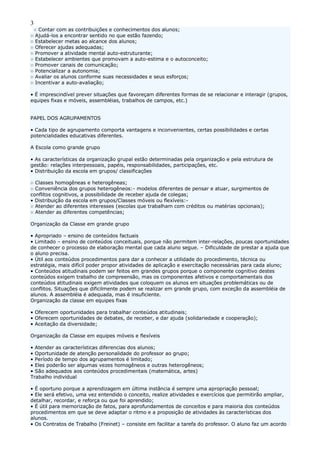 3
○ Contar com as contribuições e conhecimentos dos alunos;
○ Ajudá-los a encontrar sentido no que estão fazendo;
○ Estabelecer metas ao alcance dos alunos;
○ Oferecer ajudas adequadas;
○ Promover a atividade mental auto-estruturante;
○ Estabelecer ambientes que promovam a auto-estima e o autoconceito;
○ Promover canais de comunicação;
○ Potencializar a autonomia;
○ Avaliar os alunos conforme suas necessidades e seus esforços;
○ Incentivar a auto-avaliação;
• É imprescindível prever situações que favoreçam diferentes formas de se relacionar e interagir (grupos,
equipes fixas e móveis, assembléias, trabalhos de campos, etc.)
PAPEL DOS AGRUPAMENTOS
• Cada tipo de agrupamento comporta vantagens e inconvenientes, certas possibilidades e certas
potencialidades educativas diferentes.
A Escola como grande grupo
• As características da organização grupal estão determinadas pela organização e pela estrutura de
gestão: relações interpessoais, papéis, responsabilidades, participações, etc.
• Distribuição da escola em grupos/ classificações
○ Classes homogêneas e heterogêneas;
○ Conveniência dos grupos heterogêneos:- modelos diferentes de pensar e atuar, surgimentos de
conflitos cognitivos, a possibilidade de receber ajuda de colegas;
• Distribuição da escola em grupos/Classes móveis ou flexíveis:-
○ Atender ao diferentes interesses (escolas que trabalham com créditos ou matérias opcionais);
○ Atender as diferentes competências;
Organização da Classe em grande grupo
• Apropriado – ensino de conteúdos factuais
• Limitado – ensino de conteúdos conceituais, porque não permitem inter-relações, poucas oportunidades
de conhecer o processo de elaboração mental que cada aluno segue. – Dificuldade de prestar a ajuda que
o aluno precisa.
• Útil aos conteúdos procedimentos para dar a conhecer a utilidade do procedimento, técnica ou
estratégia, mais difícil poder propor atividades de aplicação e exercitação necessárias para cada aluno;
• Conteúdos atitudinais podem ser feitos em grandes grupos porque o componente cognitivo destes
conteúdos exigem trabalho de compreensão, mas os componentes afetivos e comportamentais dos
conteúdos atitudinais exigem atividades que coloquem os alunos em situações problemáticas ou de
conflitos. Situações que dificilmente podem se realizar em grande grupo, com exceção da assembléia de
alunos. A assembléia é adequada, mas é insuficiente.
Organização da classe em equipes fixas
• Oferecem oportunidades para trabalhar conteúdos atitudinais;
• Oferecem oportunidades de debates, de receber, e dar ajuda (solidariedade e cooperação);
• Aceitação da diversidade;
Organização da Classe em equipes móveis e flexíveis
• Atender as características diferencias dos alunos;
• Oportunidade de atenção personalidade do professor ao grupo;
• Período de tempo dos agrupamentos é limitado;
• Eles poderão ser algumas vezes homogêneos e outras heterogêneos;
• São adequados aos conteúdos procedimentais (matemática, artes)
Trabalho individual
• É oportuno porque a aprendizagem em última instância é sempre uma apropriação pessoal;
• Ele será efetivo, uma vez entendido o conceito, realize atividades e exercícios que permitirão ampliar,
detalhar, recordar, e reforça ou que foi aprendido;
• É útil para memorização de fatos, para aprofundamentos de conceitos e para maioria dos conteúdos
procedimentos em que se deve adaptar o ritmo e a proposição de atividades às características dos
alunos.
• Os Contratos de Trabalho (Freinet) – consiste em facilitar a tarefa do professor. O aluno faz um acordo
 