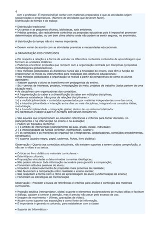 4
com o professor. É imprescindível contar com materiais preparados e que as atividades sejam
seqüenciadas e progressivas. (Número de atividades que deveram fazer).
Distribuição do tempo e do espaço
• Distribuição tradicional
• Os cantos e as pequenas oficinas, bibliotecas, sala ambiente;
• Prédios grandes, são radicalmente contrários as propostas educativas pois é impossível promover
determinadas atitudes, ou um bom clima afetivo onde não podem se sentir seguros, no anonimato.
A distribuição do tempo não é o menos importante.
• Devem variar de acordo com as atividades previstas e necessidades educacionais.
A ORGANIZAÇÃO DOS CONTEÚDOS
• Diz respeito a relação e a forma de veicular os diferentes conteúdos conteúdos de aprendizagem que
formam as unidades didáticas
• Podemos encontrar propostas que rompem com a organização centrada por disciplinas (propostas
metodológicas globalizadoras).
• Nos métodos globalizados as disciplinas nunca são a finalidade do ensino, elas têm a função de
proporcionar os meios ou instrumentos para realização dos objetivos educacionais;
• Nos métodos globalizados a organização se realiza a partir da perspectivas de como os alunos
aprendem;
○ Nascem quando o aluno se transforma em protagonista do ensino.
○ Ex;- centros de interesse, projetos, investigações do meio, projetos de trabalho (todos partem de uma
situação real).
• As disciplinas com organizadoras dos conteúdos.
• A fragmentação do saber e a diversificação do saber em múltiplas disciplinas;
• Podemos estabelecer três graus de relações disciplinares:-
1-) a multidiciplinaridade – conteúdos apresentados por matérias independentes uma das outra;
2-) a interdisciplinaridade – interação entre dias ou mais disciplinas, integrando os conceitos idéias,
metodologia;
3-) a transdicciplinaridade – integração global, dentro de um sistema totalizador
OS MATERIAIS CURRICULARES E OUTROS RECURSOS DIDÁTICOS
• São aqueles que proporcionam ao educador referências e critérios para tomar decisões, no
planejamento e na intervenção no ensino e na avaliação;
• Podem ser tipicados conforme;-
1-) o âmbito de intervenção (planejamento da aula, grupo, classe, individual);
2-) a intecionalidade da função (orientar, exemplificar, ilustrar);
3-) os conteúdos e as maneiras de organizá-los (integradoras, globalizadoras, conteúdos procedimentos,
conceituais);
4-) suporte (quadro negro, papel, cadernos, fichas, livro didático)
Observação:- Quanto aos conteúdos atitudinais, não existem suportes a serem usados comprofusão, a
não ser o vídeo e os textos.
• Criticas ao livro didático e materiais curriculares:-
• Esteriótipos culturais;
• Proposições vinculadas a determinadas correntes ideológicas;
• Não podem oferecer toda informação necessária para garantir a comparação;
• Fomentam atitudes passivas do aluno;
• Impedem o desenvolvimento de propostas mais próximas da realidade;
• Não favorecem a comparação entre realidade e ensino escolar;
• Não respeitam a forma nem o ritmo de aprendizagem do aluno (uniformização do ensino)
• Fomentam as estratégias de memorização
Observação:- Proceder a busca de referências e critérios para análise e confecção dos materiais
curriculares.
• Projeção estática (retroprojetor, slides) suporte e elementos esclarecedores de muitas idéias e facilitam
o diálogo, ajudam a centrar a atenção, mas é preciso não pecar pelo excesso de uso.
• Imagem de movimento – (filmes, gravações de vídeo).
• Atuam como suporte nas exposições e como fonte de informação.
• É importante ir gerando e cortando, para estabelecer com a classe
• Suporte de Informática:-
 