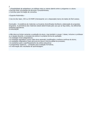 5
• Possibilidade de estabelecer um diálogo mais ou menos aberto entre o programa e o aluno:
• Permite fazer simulações de técnicas e procedimentos;
• Contribui para formação de conceitos.
• Suporte Multimídia:-
• Uso do disc laser, CDI ou CD-ROM (interessante ver a disposição) banco de dados de fácil acesso.
Conclusão:- A existência de materiais curriculares diversificados facilitará a elaboração de propostas
singulares. A pertinência dos materiais estará determinada pelo uso que se faça deles, nos diferentes
contextos educativos.
A AVALIAÇÃO
• Não deve se limitar somente a avaliação do aluno, mas também o grupo / classe, inclusive o professor
ou a equipe docente, o processo de ensino é a própria forma de avaliação.
• A avaliação inicial (diagnóstica);
• A avaliação reguladora (como cada aluno aprende) modificação e melhora contínua do aluno;
• A avaliação integradora (todo percurso do aluno) informe global do processo;
• A avaliamos para o aperfeiçoamento da prática educativa;
• Compartilhar objetivos – condições para avaliação formativa;
• A informação dos resultados de aprendizagem.
 