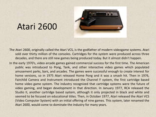 Atari 2600
The Atari 2600, originally called the Atari VCS, is the godfather of modern videogame systems. Atari
sold over thirty million of the consoles. Cartridges for the system were produced across three
decades, and there are still new games being produced today. But it almost didn't happen.
In the early 1970’s, video arcade games gained commercial success for the first time. The American
public was introduced to Pong, Tank, and other interactive video games which populated
amusement parks, bars, and arcades. The games were successful enough to create interest for
home versions, so in 1975 Atari released Home Pong and it was a smash hit. Then in 1976,
Fairchild Camera and Instrument introduced the Channel F system, the first cartridge based
home video game system. The industry recognized that cartridge systems were the future of
video gaming, and began development in that direction. In January 1977, RCA released the
Studio II, another cartridge based system, although it only projected in black and white and
seemed to be focused on educational titles. Then, in October 1977, Atari released the Atari VCS
(Video Computer System) with an initial offering of nine games. This system, later renamed the
Atari 2600, would come to dominate the industry for many years.
 