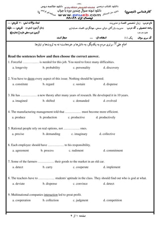 ‫ﺻﻔﺤﻪ‬‫ﺻﻔﺤﻪ‬‫ﺻﻔﺤﻪ‬‫ﺻﻔﺤﻪ‬1111‫از‬‫از‬‫از‬‫از‬4444
‫ﺗﺨﺼﺼﻲ‬ ‫زﺑﺎن‬‫ﺗﺨﺼﺼﻲ‬ ‫زﺑﺎن‬‫ﺗﺨﺼﺼﻲ‬ ‫زﺑﺎن‬‫ﺗﺨﺼﺼﻲ‬ ‫زﺑﺎن‬‫ﻣﺪﻳﺮﻳﺖ‬ ‫و‬ ‫اﻗﺘﺼﺎد‬‫ﻣﺪﻳﺮﻳﺖ‬ ‫و‬ ‫اﻗﺘﺼﺎد‬‫ﻣﺪﻳﺮﻳﺖ‬ ‫و‬ ‫اﻗﺘﺼﺎد‬‫ﻣﺪﻳﺮﻳﺖ‬ ‫و‬ ‫اﻗﺘﺼﺎد‬30303030--------
‫ﻣﺪ‬‫ﻣﺪ‬‫ﻣﺪ‬‫ﻣﺪ‬‫ﻳ‬‫ﻳ‬‫ﻳ‬‫ﻳ‬‫ﺮ‬‫ﺮ‬‫ﺮ‬‫ﺮ‬‫ﻳ‬‫ﻳ‬‫ﻳ‬‫ﻳ‬‫ﺖ‬‫ﺖ‬‫ﺖ‬‫ﺖ‬‫ﺑﺎزرﮔﺎﻧ‬‫ﺑﺎزرﮔﺎﻧ‬‫ﺑﺎزرﮔﺎﻧ‬‫ﺑﺎزرﮔﺎﻧ‬‫ﻲ‬‫ﻲ‬‫ﻲ‬‫ﻲ‬،،،،‫دوﻟﺘ‬‫دوﻟﺘ‬‫دوﻟﺘ‬‫دوﻟﺘ‬‫ﻲ‬‫ﻲ‬‫ﻲ‬‫ﻲ‬،،،،‫ﺻﻨﻌﺘ‬‫ﺻﻨﻌﺘ‬‫ﺻﻨﻌﺘ‬‫ﺻﻨﻌﺘ‬‫ﻲ‬‫ﻲ‬‫ﻲ‬‫ﻲ‬،،،،‫ﺟﻬﺎﻧﮕﺮد‬‫ﺟﻬﺎﻧﮕﺮد‬‫ﺟﻬﺎﻧﮕﺮد‬‫ﺟﻬﺎﻧﮕﺮد‬‫ي‬‫ي‬‫ي‬‫ي‬،،،،‫اﻗﺘﺼﺎد‬‫اﻗﺘﺼﺎد‬‫اﻗﺘﺼﺎد‬‫اﻗﺘﺼﺎد‬،،،،‫ﺣﺴﺎﺑﺪار‬‫ﺣﺴﺎﺑﺪار‬‫ﺣﺴﺎﺑﺪار‬‫ﺣﺴﺎﺑﺪار‬‫ي‬‫ي‬‫ي‬‫ي‬50505050--------
1212121212121212174174174174****
‫ﻳﻚ‬‫ﻳﻚ‬‫ﻳﻚ‬‫ﻳﻚ‬))))1111((((--------
‫ﻋﻠﻲ‬ ‫اﻣﺎم‬‫ﻋﻠﻲ‬ ‫اﻣﺎم‬‫ﻋﻠﻲ‬ ‫اﻣﺎم‬‫ﻋﻠﻲ‬ ‫اﻣﺎم‬))))‫ع‬‫ع‬‫ع‬‫ع‬((((
::::‫داﻧﺶ‬ ‫ﺑﻪ‬ ،‫ﻳﻜﺪﻳﮕﺮ‬ ‫ﺑﻪ‬ ‫ﻣﺮدم‬ ‫ﺑﺮﺗﺮي‬‫داﻧﺶ‬ ‫ﺑﻪ‬ ،‫ﻳﻜﺪﻳﮕﺮ‬ ‫ﺑﻪ‬ ‫ﻣﺮدم‬ ‫ﺑﺮﺗﺮي‬‫داﻧﺶ‬ ‫ﺑﻪ‬ ،‫ﻳﻜﺪﻳﮕﺮ‬ ‫ﺑﻪ‬ ‫ﻣﺮدم‬ ‫ﺑﺮﺗﺮي‬‫داﻧﺶ‬ ‫ﺑﻪ‬ ،‫ﻳﻜﺪﻳﮕﺮ‬ ‫ﺑﻪ‬ ‫ﻣﺮدم‬ ‫ﺑﺮﺗﺮي‬‫ﺛﺮوت‬ ‫ﺑﻪ‬ ‫ﻧﻪ‬ ‫ﺧﺮدﻫﺎﺳﺖ؛‬ ‫و‬ ‫ﻫﺎ‬‫ﺛﺮوت‬ ‫ﺑﻪ‬ ‫ﻧﻪ‬ ‫ﺧﺮدﻫﺎﺳﺖ؛‬ ‫و‬ ‫ﻫﺎ‬‫ﺛﺮوت‬ ‫ﺑﻪ‬ ‫ﻧﻪ‬ ‫ﺧﺮدﻫﺎﺳﺖ؛‬ ‫و‬ ‫ﻫﺎ‬‫ﺛﺮوت‬ ‫ﺑﻪ‬ ‫ﻧﻪ‬ ‫ﺧﺮدﻫﺎﺳﺖ؛‬ ‫و‬ ‫ﻫﺎ‬‫ﺗﺒﺎرﻫﺎ‬ ‫و‬ ‫ﻫﺎ‬‫ﺗﺒﺎرﻫﺎ‬ ‫و‬ ‫ﻫﺎ‬‫ﺗﺒﺎرﻫﺎ‬ ‫و‬ ‫ﻫﺎ‬‫ﺗﺒﺎرﻫﺎ‬ ‫و‬ ‫ﻫﺎ‬....
Read the sentences below and then choose the correct answer.
1. Forceful …………… is needed for this job. You need to force many difficulties.
a. longevity b. probability c. personality d. discovery
2. You have to deem every aspect of this issue. Nothing should be ignored.
a. constitute b. regard c. sustain d. dispense
3. He has …………… a new theory after many years of research. He developed it in 10 years.
a. imagined b. shifted c. demanded d. evolved
4. The manufacturing management told that …………… must become more efficient.
a. produce b. production c. productive d. productively
5. Rational people rely on real options, not …………… ones.
a. precise b. demanding c. imaginary d. collective
6. Each employee should have …………… to his responsibility.
a. agreement b. process c. rudiment d. commitment
7. Some of the farmers …………… their goods to the market in an old car.
a. detect b. carry c. cooperate d. implement
8. The teachers have to …………… students' aptitude in the class. They should find out who is god at what.
a. deviate b. dispense c. convince d. detect
9. Multinational companies interaction led to great profit.
a. cooperation b. collection c. judgment d. competition
 