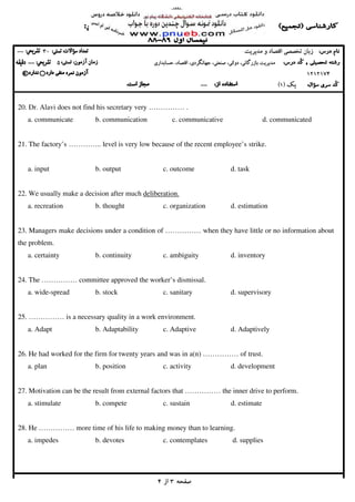 ‫ﺻﻔﺤﻪ‬‫ﺻﻔﺤﻪ‬‫ﺻﻔﺤﻪ‬‫ﺻﻔﺤﻪ‬3333‫از‬‫از‬‫از‬‫از‬4444
‫ﻣﺪﻳﺮﻳﺖ‬ ‫و‬ ‫اﻗﺘﺼﺎد‬ ‫ﺗﺨﺼﺼﻲ‬ ‫زﺑﺎن‬‫ﻣﺪﻳﺮﻳﺖ‬ ‫و‬ ‫اﻗﺘﺼﺎد‬ ‫ﺗﺨﺼﺼﻲ‬ ‫زﺑﺎن‬‫ﻣﺪﻳﺮﻳﺖ‬ ‫و‬ ‫اﻗﺘﺼﺎد‬ ‫ﺗﺨﺼﺼﻲ‬ ‫زﺑﺎن‬‫ﻣﺪﻳﺮﻳﺖ‬ ‫و‬ ‫اﻗﺘﺼﺎد‬ ‫ﺗﺨﺼﺼﻲ‬ ‫زﺑﺎن‬30303030--------
‫ﻣﺪ‬‫ﻣﺪ‬‫ﻣﺪ‬‫ﻣﺪ‬‫ﻳ‬‫ﻳ‬‫ﻳ‬‫ﻳ‬‫ﺮ‬‫ﺮ‬‫ﺮ‬‫ﺮ‬‫ﻳ‬‫ﻳ‬‫ﻳ‬‫ﻳ‬‫ﺖ‬‫ﺖ‬‫ﺖ‬‫ﺖ‬‫ﺑﺎزرﮔﺎﻧ‬‫ﺑﺎزرﮔﺎﻧ‬‫ﺑﺎزرﮔﺎﻧ‬‫ﺑﺎزرﮔﺎﻧ‬،‫ﻲ‬،‫ﻲ‬،‫ﻲ‬،‫ﻲ‬‫دوﻟﺘ‬‫دوﻟﺘ‬‫دوﻟﺘ‬‫دوﻟﺘ‬،‫ﻲ‬،‫ﻲ‬،‫ﻲ‬،‫ﻲ‬‫ﺻﻨﻌﺘ‬‫ﺻﻨﻌﺘ‬‫ﺻﻨﻌﺘ‬‫ﺻﻨﻌﺘ‬،‫ﻲ‬،‫ﻲ‬،‫ﻲ‬،‫ﻲ‬‫ﺟﻬﺎﻧﮕﺮد‬‫ﺟﻬﺎﻧﮕﺮد‬‫ﺟﻬﺎﻧﮕﺮد‬‫ﺟﻬﺎﻧﮕﺮد‬،‫ي‬،‫ي‬،‫ي‬،‫ي‬‫اﻗﺘﺼﺎد‬‫اﻗﺘﺼﺎد‬‫اﻗﺘﺼﺎد‬‫اﻗﺘﺼﺎد‬،،،،‫ﺣﺴﺎﺑﺪار‬‫ﺣﺴﺎﺑﺪار‬‫ﺣﺴﺎﺑﺪار‬‫ﺣﺴﺎﺑﺪار‬‫ي‬‫ي‬‫ي‬‫ي‬50505050--------
1212174121217412121741212174****
‫ﻳﻚ‬‫ﻳﻚ‬‫ﻳﻚ‬‫ﻳﻚ‬))))1111((((--------
20. Dr. Alavi does not find his secretary very …………… .
a. communicate b. communication c. communicative d. communicated
21. The factory’s ………….. level is very low because of the recent employee’s strike.
a. input b. output c. outcome d. task
22. We usually make a decision after much deliberation.
a. recreation b. thought c. organization d. estimation
23. Managers make decisions under a condition of …………… when they have little or no information about
the problem.
a. certainty b. continuity c. ambiguity d. inventory
24. The …………… committee approved the worker’s dismissal.
a. wide-spread b. stock c. sanitary d. supervisory
25. …………… is a necessary quality in a work environment.
a. Adapt b. Adaptability c. Adaptive d. Adaptively
26. He had worked for the firm for twenty years and was in a(n) …………… of trust.
a. plan b. position c. activity d. development
27. Motivation can be the result from external factors that …………… the inner drive to perform.
a. stimulate b. compete c. sustain d. estimate
28. He …………… more time of his life to making money than to learning.
a. impedes b. devotes c. contemplates d. supplies
 