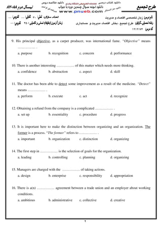 9. His principal objective, as a carpet producer, was international fame. “Objective” means
…………… .
a. purpose b. recognition c. concern d. performance
10. There is another interesting …………… of this matter which needs more thinking.
a. confidence b. abstraction c. aspect d. skill
11. The doctor has been able to detect some improvement as a result of the medicine. “Detect”
means …………… .
a. perform b. execute c. act d. recognize
12. Obtaining a refund from the company is a complicated …………… .
a. set up b. essentiality c. procedure d. progress
13. It is important here to make the distinction between organizing and an organization. The
former is a process. “The former” refers to …………… .
a. important b. organization c. distinction d. organizing
14. The first step in …………… is the selection of goals for the organization.
a. leading b. controlling c. planning d. organizing
15. Managers are charged with the …………… of taking actions.
a. design b. enterprise c. responsibility d. appropriation
16. There is a(n) …………… agreement between a trade union and an employer about working
conditions.
a. ambitious b. administrative c. collective d. creative
 