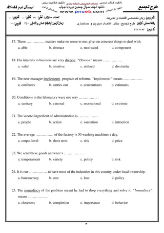 17. These …………… matters make no sense to me; give me concrete things to deal with.
a. able b. abstract c. motivated d. component
18. His interests in business are very diverse. “Diverse” means …………… .
a. valid b. intuitive c. utilized d. dissimilar
19. The new manager implements program of reforms. “Implements” means …………… .
a. confronts b. carries out c. concentrates d. estimates
20. Conditions in the laboratory were not very …………… .
a. sanitary b. external c. recreational d. extrinsic
21. The second ingredient of administration is …………… .
a. people b. action c. sanitation d. intraction
22. The average …………… of the factory is 30 washing machines a day.
a. output level b. short term c. risk d. price
23. We send these goods at owner’s …………… .
a. temperament b. variety c. policy d. risk
24. It is our …………… to have most of the industries in this country under local ownership.
a. bureaucracy b. cost c. loss d. policy
25. The immediacy of the problem meant he had to drop everything and solve it. “Immediacy”
means …………… .
a. closeness b. completion c. importance d. behavior
 