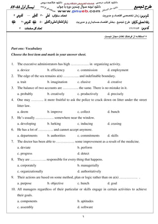 ١
.
Part one: Vocabulary
Choose the best item and mark in your answer sheet.
1. The executive administrators has high ……………. in organizing activity.
a. device b. efficiency c. commission d. employment
2. The edge of the sea remains a(n) ………….. and indefinable boundary.
a. trait b. imagination c. elusive d. creative
3. The balance of two accounts are ………….. the same. There is no mistake in it.
a. probably b. creatively c. productively d. precisely
4. One may ……….. it more fruitful to ask the police to crack down on litter under the street
litter law.
a. deem b. improve c. collect d. bunch
5. He’s usually ……………. somewhere near the window.
a. developing b. lurking c. inducing d. ceasing
6. He has a lot of …………. and cannot accept anymore.
a. departments b. authorities c. commitments d. skills
7. The doctor has been able to ……………. some improvement as a result of the medicine.
a. deviate b. perform
c. progress d. detect
8. They are ………….. responsible for every thing that happens.
a. corporately b. managerially
c. organizationally d. authoritatively
9. Their actions are based on some method, plan or logic rather than on a(n) ……………. .
a. purpose b. objective c. hunch d. goal
10. All managers regardless of their particular or skills engage in certain activities to achieve
their goals.
a. components b. aptitudes
c. assembly d. software
 