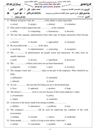 ٢
11. Without seeing his work, the ………….. of his ability is really impossible.
a. record b. project c. abstract d. evaluation
12. They need to reduce paperwork and …………… in the company.
a. utility b. cooperating c. bureaucracy d. diversity
13. The line that separates administration from other type of human interaction often become
……………….. .
a. blurred b. decided c. approached d. estimated
14. He succeeded in the …………… of his ideas.
a. involving b. implementation c. concerning d. occupation
15. The ………….. of administration are people action and interaction. No other tools are
equally important.
a. goals b. devices c. ingredients d. processes
16. The …………….. of these stores have not yet been determined.
a. judgment b. market c. price d. inventory
17. The manager wants a(n) ………….. reply on the part of the employee. There should be no
delay.
a. deliberated b. immediate
c. inherent d. trivial
18. As you ………….. the town the first thing you see is the beautiful part.
a. force b. approach c. promise d. hope
19. The factory’s ……………level is very low because of the recent employee’s strike.
a. circumstance b. policy
c. output d. committee
20. A decision is the choice made from among available…………….. .
a. abilities b. alternatives c. problems d. keys
21. The company’s …………….. will be used for improving the condition of the work
environment.
a. funding b. rewards c. motive d. readership
22. Some people …………. easily to living in new places; some don’t.
a. initiate b. concentrate c. grumble d. adapt
 