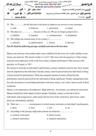 ٣
23. The …………. for the decision is the desire to improve our services to our customers.
a. faith b. behavior c. motivation d. matter
24. The plan was …………….. because of the cost. We are no longer going to do it.
a. fulfilled b. inspired c. communicated d. abandoned
25. The college has trained many of our country’s …………….. .
a. criterion b. administrators c. factory d. theories
Part II: Read the following passage carefully and choose the best item.
Money can motivate some people under some conditions So the issue isn’t really whether or not
money can motivate. The answer to that is: it isn’t ! The more relevant question is: Does money
motivate most employees in the work force today to higher performance? The answer to this
question, we’ll argue, is “No”.
For money to motivate an individual’s performance, certain conditions must be met. First, money
must be important to the individual. Second, money must be perceived by the individual as being
a direct reward for performance. Third, the marginal amount of money offered for the
performance must be perceived by the individual as being significant. Finally, management must
have the discretion to reward high performers with more money. Let’s take a look at each of these
conditions.
Money is not important to all employees. High achievers, for instance, are intrinsicly motivated.
Money should have little impact on these people. Similarly, money is relevant to those
individuals with strong lower- order needs; but for most of the work force, their lower- order
needs are substantially satisfied.
26. There are…………… circumstances in which money motivates an individual’s performance.
a. three b. four c. five d. six
27. According to the passage, high achievements are related to …………….. .
a. extrinsic motivation b. direct reward
c. intrinsic motivation d. material satisfaction
 
