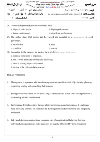 ٤
28. Money is important for those individuals with ……………… .
a. higher – order needs b. higher performance
c. lower – order needs d. significant performance
29. The author states that money can be viewed and accepted as a …………… to good
performers.
a. satisfaction b. need
c. condition d. reward
30. According to the passage, for most of the work force …………………. .
a. intrinsic motivation is important.
b. low – order needs are substantially satisfying
c. there is not any high – order needs.
d. money is the only satisfying reward.
Part II: Translation
1. Management is a process which enables organization to achieve their objectives by planning,
organizing leading and controlling their reasons.
2. Strategic decisions: these are the basic, long – term decisions which settle the organization’s
relationship with its environment.
3. Performance depends on three factors: ability environment, and motivation. If employees
have necessary abilities, are supported by their organizational environment and adequately
motivated.
4. Individual decisions making is an important part of organizational behavior. But how
individuals in organizations make decisions are largely influenced by their perception.
 