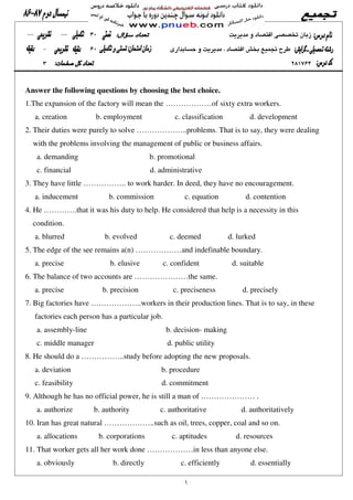 Answer the following questions by choosing the best choice.
1.The expansion of the factory will mean the ………………of sixty extra workers.
a. creation b. employment c. classification d. development
2. Their duties were purely to solve ………………..problems. That is to say, they were dealing
with the problems involving the management of public or business affairs.
a. demanding b. promotional
c. financial d. administrative
3. They have little …………….. to work harder. In deed, they have no encouragement.
a. inducement b. commission c. equation d. contention
4. He ………….that it was his duty to help. He considered that help is a necessity in this
condition.
a. blurred b. evolved c. deemed d. lurked
5. The edge of the see remains a(n) ………………and indefinable boundary.
a. precise b. elusive c. confident d. suitable
6. The balance of two accounts are …………………the same.
a. precise b. precision c. preciseness d. precisely
7. Big factories have ………………..workers in their production lines. That is to say, in these
factories each person has a particular job.
a. assembly-line b. decision- making
c. middle manager d. public utility
8. He should do a ……………..study before adopting the new proposals.
a. deviation b. procedure
c. feasibility d. commitment
9. Although he has no official power, he is still a man of ………………… .
a. authorize b. authority c. authoritative d. authoritatively
10. Iran has great natural ………………..such as oil, trees, copper, coal and so on.
a. allocations b. corporations c. aptitudes d. resources
11. That worker gets all her work done ………………in less than anyone else.
a. obviously b. directly c. efficiently d. essentially
 