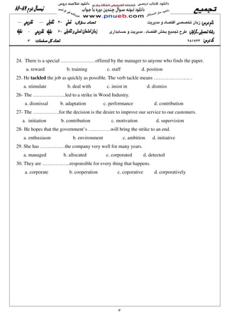24. There is a special …………………offered by the manager to anyone who finds the paper.
a. reward b. training c. staff d. position
25. He tackled the job as quickly as possible. The verb tackle means …………………. .
a. stimulate b. deal with c. insist in d. dismiss
26- The ………………..led to a strike in Wood Industry.
a. dismissal b. adaptation c. performance d. contribution
27- The …………….for the decision is the desire to improve our service to our customers.
a. initiation b. contribution c. motivation d. supervision
28- He hopes that the government’s …………..will bring the strike to an end.
a. enthusiasm b. environment c. ambition d. initiative
29. She has ……………the company very well for many years.
a. managed b. allocated c. corporated d. detected
30. They are ……………..responsible for every thing that happens.
a. corporate b. cooperation c. coporative d. corporatively
 