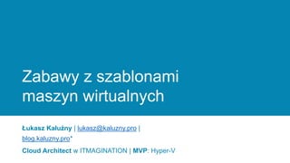 Zabawy z szablonami
maszyn wirtualnych
Łukasz Kałużny | lukasz@kaluzny.pro |
blog.kaluzny.pro*
Cloud Architect w ITMAGINATION | MVP: Hyper-V
 