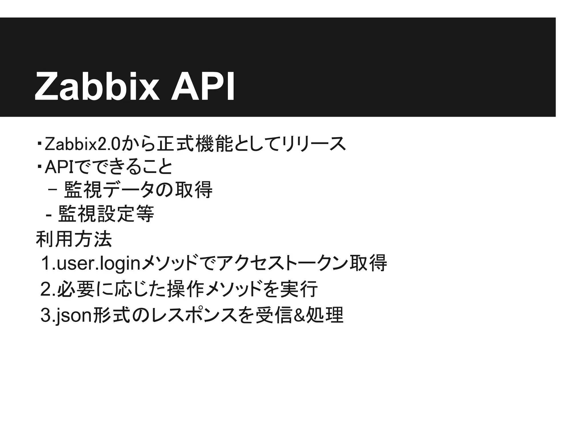 Zabbix API
・Zabbix2.0から正式機能としてリリース
・APIでできること
　- 監視データの取得
 - 監視設定等
利用方法
 1.user.loginメソッドでアクセストークン取得
 2.必要に応じた操作メソッドを実行
 3.json形式のレスポンスを受信&処理
 