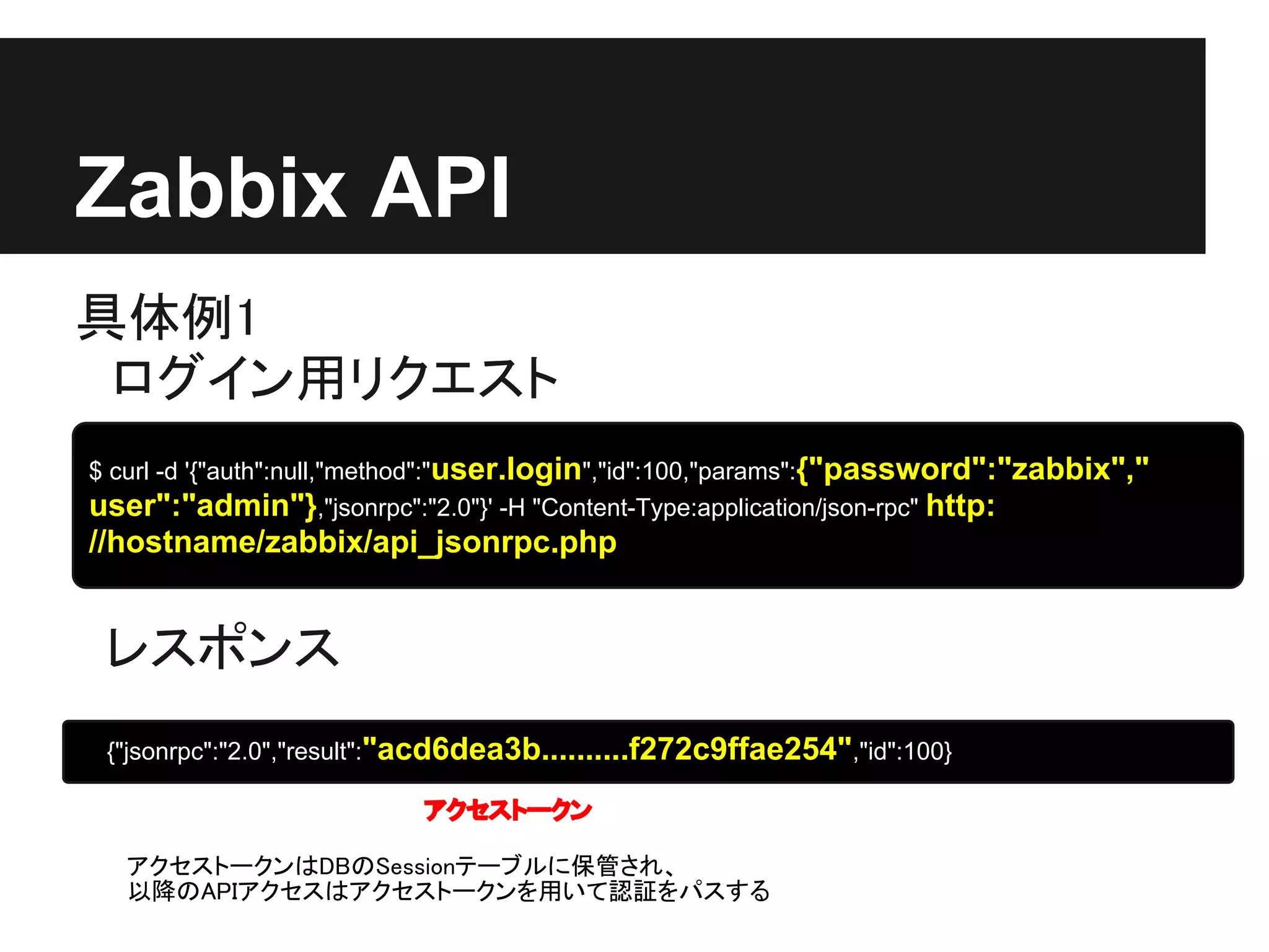 Zabbix API
具体例1
　ログイン用リクエスト
$ curl -d '{"auth":null,"method":"user.login","id":100,"params":{"password":"zabbix","
user":"admin"},"jsonrpc":"2.0"}' -H "Content-Type:application/json-rpc" http:
//hostname/zabbix/api_jsonrpc.php


 レスポンス
 {"jsonrpc":"2.0","result":"acd6dea3b..........f272c9ffae254","id":100}

                           アクセストークン

   アクセストークンはDBのSessionテーブルに保管され、
   以降のAPIアクセスはアクセストークンを用いて認証をパスする
 