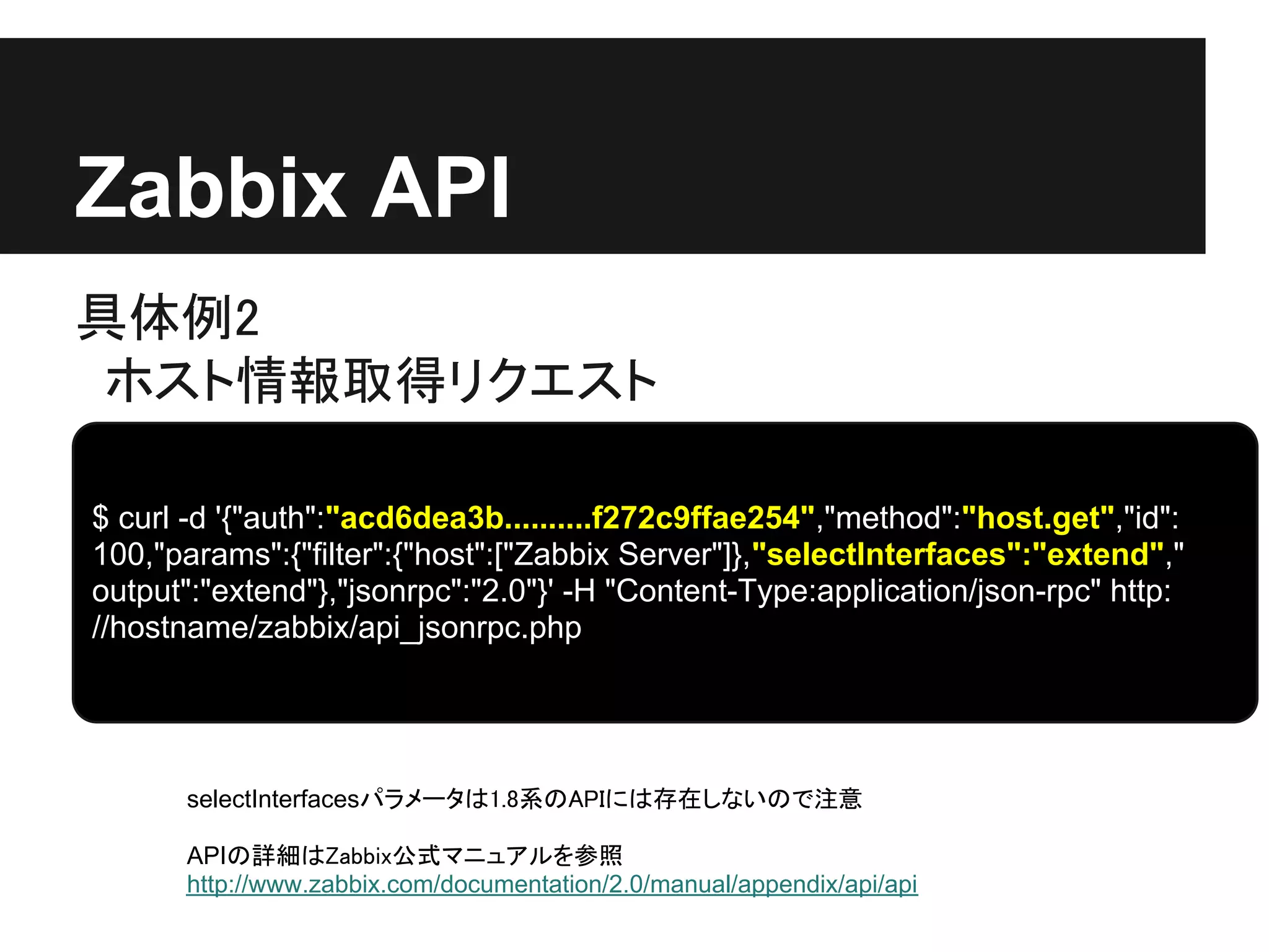 Zabbix API
具体例2
 ホスト情報取得リクエスト

$ curl -d '{"auth":"acd6dea3b..........f272c9ffae254","method":"host.get","id":
100,"params":{"filter":{"host":["Zabbix Server"]},"selectInterfaces":"extend","
output":"extend"},"jsonrpc":"2.0"}' -H "Content-Type:application/json-rpc" http:
//hostname/zabbix/api_jsonrpc.php




      selectInterfacesパラメータは1.8系のAPIには存在しないので注意

      APIの詳細はZabbix公式マニュアルを参照
      http://www.zabbix.com/documentation/2.0/manual/appendix/api/api
 